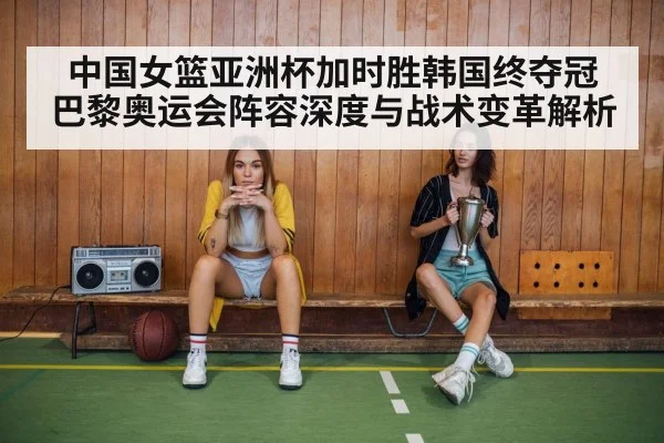 中国女篮亚洲杯加时胜韩国终夺冠 巴黎奥运会阵容深度与战术变革解析