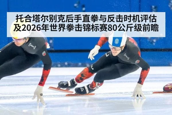 托合塔尔别克后手直拳与反击时机评估及2026年世界拳击锦标赛80公斤级前瞻